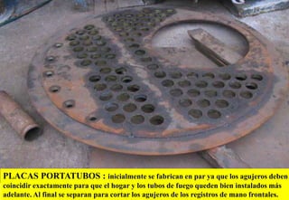 PLACAS PORTATUBOS : inicialmente se fabrican en par ya que los agujeros deben
coincidir exactamente para que el hogar y los tubos de fuego queden bien instalados más
adelante. Al final se separan para cortar los agujeros de los registros de mano frontales.
 
