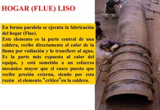 En forma paralela se ejecuta la fabricación
del hogar (Flue).
Este elemento es la parte central de una
caldera, recibe directamente el calor de la
llama por radiación y lo transfiere al agua.
Es la parte más expuesta al calor del
equipo, y está sometido a un esfuerzo
mecánico mayor que el casco puesto que
recibe presión externa, siendo por esta
razón el elemento “crítico”en la caldera.
HOGAR (FLUE) LISO
 