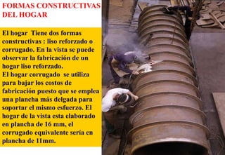 El hogar Tiene dos formas
constructivas : liso reforzado o
corrugado. En la vista se puede
observar la fabricación de un
hogar liso reforzado.
El hogar corrugado se utiliza
para bajar los costos de
fabricación puesto que se emplea
una plancha más delgada para
soportar el mismo esfuerzo. El
hogar de la vista esta elaborado
en plancha de 16 mm, el
corrugado equivalente sería en
plancha de 11mm.
FORMAS CONSTRUCTIVAS
DEL HOGAR
 