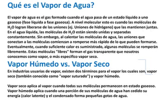 Qué es el Vapor de Agua?
El vapor de agua es el gas formado cuando el agua pasa de un estado líquido a uno
gaseoso (fase líquida a fase gaseosa). A nivel molecular esto es cuando las moléculas de
H2O logran liberarse de las uniones (ej. Uniones de hidrógeno) que las mantienen juntas.
En el agua líquida, las moléculas de H2O están siendo unidas y separadas
constantemente. Sin embargo, al calentar las moléculas de agua, las uniones que
conectan a las moléculas comienzan a romperse más rápido de lo que pueden formarse.
Eventualmente, cuando suficiente calor es suministrado, algunas moléculas se romperán
libremente. Estas moléculas "libres" forman el gas transparente que nosotros
conocemos como vapor, o más especifico vapor seco.
Vapor Húmedo vs. Vapor Seco
En industrias usuarias de vapor, existen dos términos para el vapor los cuales son, vapor
seco (también conocido como "vapor suturado") y vapor húmedo.
Vapor seco aplica al vapor cuando todas sus moléculas permanecen en estado gaseoso.
Vapor húmedo aplica cuando una porción de sus moléculas de agua han cedido su
energía (calor latente) y el condensado forma pequeñas gotas de agua.
 