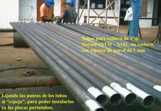 Lijando las puntas de los tubos
al “espejo”, para poder instalarlos
en las placas portatubos.
Tubos para caldera de 3”ϕ,
Norma ASTM – A192, sin costura,
con espesor de pared de 3 mm
 