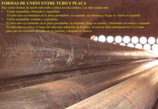 FORMAS DE UNIÓN ENTRE TUBO Y PLACA
Hay varias formas de unión entre tubo y placa en una caldera. Las más usadas son:
• Unión expandida, ribeteada y expandida.
El tubo una vez instalado en la placa portatubos, se expande, se rebordea y luego se vuelve a expandir.
• Unión expandida, soldada y expandida.
El tubo una vez instalado en la placa portatubos, se expande, luego se suelda y finalmente se vuelve a espandir.
En este caso es crítico el largo del tubo que sobresale de la placa, el cual no debe sobrepasar los 3 o 4 mm.
para que los extremos del tubo no se quemen y después se fisuren.
 