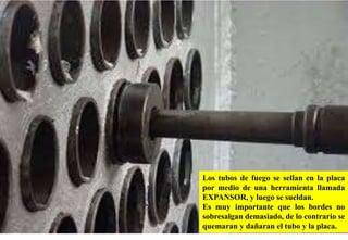 Los tubos de fuego se sellan en la placa
por medio de una herramienta llamada
EXPANSOR, y luego se sueldan.
Es muy importante que los bordes no
sobresalgan demasiado, de lo contrario se
quemaran y dañaran el tubo y la placa.
 