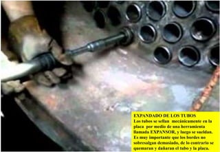 EXPANDADO DE LOS TUBOS
Los tubos se sellan mecánicamente en la
placa por medio de una herramienta
llamada EXPANSOR, y luego se sueldan.
Es muy importante que los bordes no
sobresalgan demasiado, de lo contrario se
quemaran y dañaran el tubo y la placa.
 