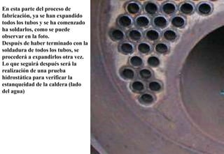 En esta parte del proceso de
fabricación, ya se han expandido
todos los tubos y se ha comenzado
ha soldarlos, como se puede
observar en la foto.
Después de haber terminado con la
soldadura de todos los tubos, se
procederá a expandirlos otra vez.
Lo que seguirá después será la
realización de una prueba
hidrostática para verificar la
estanqueidad de la caldera (lado
del agua)
 