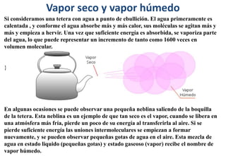 Vapor seco y vapor húmedo
Si consideramos una tetera con agua a punto de ebullición. El agua primeramente es
calentada , y conforme el agua absorbe más y más calor, sus moléculas se agitan más y
más y empieza a hervir. Una vez que suficiente energía es absorbida, se vaporiza parte
del agua, lo que puede representar un incremento de tanto como 1600 veces en
volumen molecular.
}
En algunas ocasiones se puede observar una pequeña neblina saliendo de la boquilla
de la tetera. Esta neblina es un ejemplo de que tan seco es el vapor, cuando se libera en
una atmósfera más fría, pierde un poco de su energía al transferirla al aire. Si se
pierde suficiente energía las uniones intermoleculares se empiezan a formar
nuevamente, y se pueden observar pequeñas gotas de agua en el aire. Esta mezcla de
agua en estado liquido (pequeñas gotas) y estado gaseoso (vapor) recibe el nombre de
vapor húmedo.
 