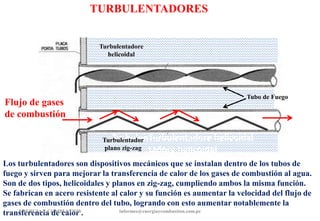 TURBULENTADORES
Los turbulentadores son dispositivos mecánicos que se instalan dentro de los tubos de
fuego y sirven para mejorar la transferencia de calor de los gases de combustión al agua.
Son de dos tipos, helicoidales y planos en zig-zag, cumpliendo ambos la misma función.
Se fabrican en acero resistente al calor y su función es aumentar la velocidad del flujo de
gases de combustión dentro del tubo, logrando con esto aumentar notablemente la
transferencia de calor .
ENERGIAY COMBUSTION informes@energiaycombustion.com.pe
Flujo de gases
de combustión
TurbulenTurbulentadore helicoidal
tadore helicoidal
Tubo de Fuego
Turbulentadore
helicoidal
Turbulentador
plano zig-zag
 