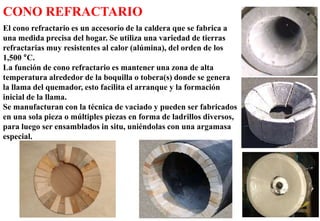 62
CONO REFRACTARIO
El cono refractario es un accesorio de la caldera que se fabrica a
una medida precisa del hogar. Se utiliza una variedad de tierras
refractarias muy resistentes al calor (alúmina), del orden de los
1,500 °C.
La función de cono refractario es mantener una zona de alta
temperatura alrededor de la boquilla o tobera(s) donde se genera
la llama del quemador, esto facilita el arranque y la formación
inicial de la llama.
Se manufacturan con la técnica de vaciado y pueden ser fabricados
en una sola pieza o múltiples piezas en forma de ladrillos diversos,
para luego ser ensamblados in situ, uniéndolas con una argamasa
especial.
 
