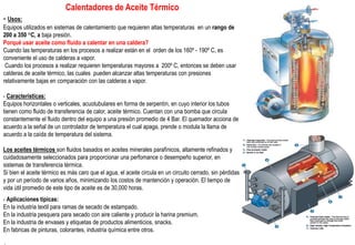 Calentadores de Aceite Térmico
- Usos:
Equipos utilizados en sistemas de calentamiento que requieren altas temperaturas en un rango de
200 a 350 °C, a baja presión.
Porqué usar aceite como fluido a calentar en una caldera?
Cuando las temperaturas en los procesos a realizar están en el orden de los 160º - 190º C, es
conveniente el uso de calderas a vapor.
Cuando los procesos a realizar requieren temperaturas mayores a 200º C, entonces se deben usar
calderas de aceite térmico, las cuales pueden alcanzar altas temperaturas con presiones
relativamente bajas en comparación con las calderas a vapor.
- Caracteristicas:
Equipos horizontales o verticales, acuotubulares en forma de serpentín, en cuyo interior los tubos
tienen como fluido de transferencia de calor, aceite térmico. Cuentan con una bomba que circula
constantemente el fluido dentro del equipo a una presión promedio de 4 Bar. El quemador acciona de
acuerdo a la señal de un controlador de temperatura el cual apaga, prende o modula la llama de
acuerdo a la caída de temperatura del sistema.
Los aceites térmicos son fluidos basados en aceites minerales parafìnicos, altamente refinados y
cuidadosamente seleccionados para proporcionar una perfomance o desempeño superior, en
sistemas de transferencia térmica.
Si bien el aceite térmico es más caro que el agua, el aceite circula en un circuito cerrado, sin pérdidas
y por un período de varios años, minimizando los costos de mantención y operación. El tiempo de
vida ùtil promedio de este tipo de aceite es de 30,000 horas.
- Aplicaciones típicas:
En la industria textil para ramas de secado de estampado.
En la industria pesquera para secado con aire caliente y producir la harina premium.
En la industria de envases y etiquetas de productos alimenticios, snacks.
En fabricas de pinturas, colorantes, industria química entre otros.
 