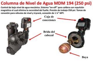 Columna de Nivel de Agua MDM 194 (250 psi)
Control de bajo nivel de agua mecánico. Sistema “on-off” para caldera con repulsión
magnética el cual elimina la necesidad del fuelle. Presión de trabajo 250 psi. Tomas de
conexión para válvulas de nivel y trycock, conexión de 1 ¼” NPT.
Caja de
conexiones
Brida del
cabezal
Boya
 