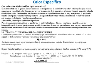 Calor Específico
ENERGIAY COMBUSTION informes@energiaycombustion.com.pe 7
Qué es la capacidad calorífica y para qué sirve ?
Es la dificultad con la que un cuerpo aumenta su temperatura al suministrarle calor; esto implica que cuanto
mayor es su capacidad calorífica, menor será el incremento de temperatura al proporcionarle una determinada
cantidad de calor. En el caso de los aislantes térmicos la capacidad calorífica es muy alta porque es necesario
mucho calor para aumentar su temperatura. La capacidad calorífica está relacionada con el material con el
que estemos trabajando y con la masa del mismo.
Definición y concepto del calor específico
Para centrarnos únicamente en lo que forma el material debemos fijarnos en el calor específico, que es
independiente de la masa que tengamos, y mide la cantidad de energía que debemos aportar para aumentar la
temperatura. Es la cantidad de calor que una sustancia absorbe antes de incrementar su temperatura en una
unidad.
LA FÓRMULA Y ECUACIÓN DEL CALOR ESPECÍFICO
La expresión que relaciona la cantidad de calor (Q) que intercambia una sustancia de masa “m”, siendo “c” el calor
específico de la sustancia y con una variación de temperatura “Δt” es:
Q = mc Δt
Por tanto, cuanto mayor sea el calor específico de una sustancia, más cantidad de energía será necesaria para
aumentar su temperatura.
Ejem : Calcular cuál será el calor necesario para elevar la temperatura de 1 m3 de agua de 20 °C hasta 90 °C
Solución : 1 m3 de agua = 1,000 kg ; c (agua) = 1 ; T2 = 90 °C ; T1 = 20 °C
Reemplazando en la fórmula : Q = m c (T2 – T1) = (1,000 kg) (1 Kcal/ kg°C) (90 °C- 20 °C)
= (1,000) (1) (70°C)
Q = 70,000 Kcal
 