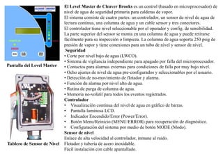 El Level Master de Cleaver Brooks es un control (basado en microprocesador) de
nivel de agua de seguridad primaria para calderas de vapor.
El sistema consiste de cuatro partes: un controlador, un sensor de nivel de agua de
lectura continua, una columna de agua y un cable sensor y tres conectores.
El controlador tiene nivel seleccionable por el operador y config. de sensibilidad.
La parte superior del sensor se monta en una columna de agua y puede retirarse
fácilmente para su inspección o limpieza. La columna de agua soporta 250 psig de
presión de vapor y tiene conexiones para un tubo de nivel y sensor de nivel.
Seguridad
• Corte por nivel bajo de agua (LWCO).
• Sistema de vigilancia independiente para apagado por falla del microprocesador.
• Contactos para alarmas externas para condiciones de falla por muy bajo nivel.
• Ocho ajustes de nivel de agua pre-configurados y seleccionables por el usuario.
• Detección de no-movimiento de flotador y alarma.
• Función de alarma por nivel alto de agua.
• Rutina de purga de columna de agua.
• Memoria no-volátil para todos los eventos registrados.
Controlador
• Visualización continua del nivel de agua en gráfico de barras.
• Pantalla luminosa LCD.
• Indicador Encendido/Error (Power/Error).
• Botón Menu/Reinicio (MENU/ERROR) para recuperación de diagnóstico.
• Configuración del sistema por medio de botón MODE (Modo).
Sensor de nivel
Enlace de alta velocidad al controlador, inmune al ruido.
Flotador y tubería de acero inoxidable.
Fácil instalación con cable apantallado.
Pantalla del Level Master
Tablero de Sensor de Nivel
 