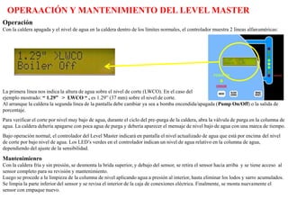 OPERAACIÓN Y MANTENIMIENTO DEL LEVEL MASTER
Operación
Con la caldera apagada y el nivel de agua en la caldera dentro de los límites normales, el controlador muestra 2 líneas alfanuméricas:
La primera línea nos indica la altura de agua sobre el nivel de corte (LWCO). En el caso del
ejemplo mostrado: “ 1.29” > LWCO “ , es 1.29” (37 mm) sobre el nivel de corte.
Al arranque la caldera la segunda línea de la pantalla debe cambiar ya sea a bomba encendida/apagada (Pump On/Off) o la salida de
porcentaje.
Para verificar el corte por nivel muy bajo de agua, durante el ciclo del pre-purga de la caldera, abra la válvula de purga en la columna de
agua. La caldera debería apagarse con poca agua de purga y debería aparecer el mensaje de nivel bajo de agua con una marca de tiempo.
Bajo operación normal, el controlador del Level Master indicará en pantalla el nivel actualizado de agua que está por encima del nivel
de corte por bajo nivel de agua. Los LED’s verdes en el controlador indican un nivel de agua relativo en la columna de agua,
dependiendo del ajuste de la sensibilidad.
Mantenimienro
Con la caldera fría y sin presión, se desmonta la brida superior, y debajo del sensor, se retira el sensor hacia arriba y se tiene acceso al
sensor completo para su revisión y mantenimiento.
Luego se procede a la limpieza de la columna de nivel aplicando agua a presión al interior, hasta eliminar los lodos y sarro acumulados.
Se limpia la parte inferior del sensor y se revisa el interior de la caja de conexiones eléctrica. Finalmente, se monta nuevamente el
sensor con empaque nuevo.
 