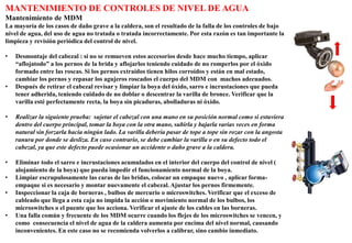 MANTENIMIENTO DE CONTROLES DE NIVEL DE AGUA
Mantenimiento de MDM
La mayoría de los casos de daño grave a la caldera, son el resultado de la falla de los controles de bajo
nivel de agua, del uso de agua no tratada o tratada incorrectamente. Por esta razón es tan importante la
limpieza y revisión periódica del control de nivel.
• Desmontaje del cabezal : si no se remueven estos accesorios desde hace mucho tiempo, aplicar
“aflojatodo” a los pernos de la brida y aflojarlos teniendo cuidado de no romperlos por el óxido
formado entre las roscas. Si los pernos extraídos tienen hilos corroídos y están en mal estado,
cambiar los pernos y repasar los agujeros roscados el cuerpo del MDM con machos adecuados.
• Después de retirar el cabezal revisar y limpiar la boya del óxido, sarro e incrustaciones que pueda
tener adherida, teniendo cuidado de no doblar o descentrar la varilla de bronce. Verificar que la
varilla esté perfectamente recta, la boya sin picaduras, abolladuras ni óxido.
• Realizar la siguiente prueba: sujetar el cabezal con una mano en su posición normal como si estuviera
dentro del cuerpo principal, tomar la boya con la otra mano, subirla y bajarla varias veces en forma
natural sin forzarla hacia ningún lado. La varilla debería pasar de tope a tope sin rozar con la angosta
ranura por donde se desliza. En caso contrario, se debe cambiar la varilla o en su defecto todo el
cabezal, ya que este defecto puede ocasionar un accidente o daño grave a la caldera.
• Eliminar todo el sarro e incrustaciones acumulados en el interior del cuerpo del control de nivel (
alojamiento de la boya) que pueda impedir el funcionamiento normal de la boya.
• Limpiar escrupulosamente las caras de las bridas, colocar un empaque nuevo , aplicar forma-
empaque si es necesario y montar nuevamente el cabezal. Ajustar los pernos firmemente.
• Inspeccionar la caja de borneras , bulbos de mercurio o microswitches. Verificar que el exceso de
cableado que llega a esta caja no impida la acción o movimiento normal de los bulbos, los
microswitches o el puente que los acciona. Verificar el ajuste de los cables en las borneras.
• Una falla común y frecuente de los MDM ocurre cuando los flejes de los microswitches se vencen, y
como consecuencia el nivel de agua de la caldera aumenta por encima del nivel normal, causando
inconvenientes. En este caso no se recomienda volverlos a calibrar, sino cambio inmediato.
 