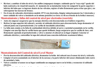 • Revisar y cambiar el tubo de nivel y los anillos (empaques) siempre. cuidando que la “raya roja” quede del
lado contrario a la visual del usuario. Al momento de su instalación tratar de compartir la parte superior e
inferior del tubo que va ingresar dentro de las válvulas, sujetar el tubo firmemente para evitar que gire y no
sobreajustar las tuercas de bronce.
• En el caso de cabezales electrónicos modelo 157 E con electrodos, limpiar minuciosamente los 3 electrodos y
tener cuidado de volver a instalarlo en la misma posición (ver letra A ó B en el borde de la brida ó marcar).
Mantenimiento y fallas del control de nivel por electrodos (warrick)
• Antes de empezar asegurarse que la energía eléctrica está desconectada en el tablero respectivo.
• Retirar la tapa superior del cabezal y acceder al cableado eléctrico para desconectarlo, luego desmontar el
cabezal junto con el portaelectrodo y la varilla de inoxidable (electrodo).
• La falla más común es la falta de continuidad eléctrica debido al sarro y suciedad acumulada en la varilla.
Limpiar con una lija fina la varilla hasta que quede brillante, luego asegurarse que la varilla de inox. esté
firmemente ajustada al portaelectrodo y volver a montar el cabezal en su lugar original. Conectar el
cableado eléctrico y entornillar la tapa del cabezal (una conexión deficiente ocasionará fallas).
Mantenimiento del Control de nivel Level Master
• Previa desconexión del cableado eléctrico, desmontar la brida del cabezal con el sensor de nivel y retirarlo.
• Limpiar el sarro acumulado en el interior de la carcasa y la parte inferior del sensor eliminando todo rastro
de suciedad y lodo.
• Volver a montar el sensor en su lugar cambiando un empaque nuevo en la brida y reconectar el cableado
eléctrico.
 