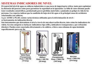 SISTEMAS INDICADORES DE NIVEL
El control del nivel de agua en calderas industriales es una tarea de importancia crítica, tanto para optimizar
la eficiencia del proceso como para garantizar la seguridad en la operación. La falla de estos sistemas puede
tener resultados catastróficos, produciendo graves pérdidas materiales y poniendo en peligro la vida de las
personas. Los reportes indican que la condición de bajo nivel de agua es la principal causa de accidentes
relacionados con calderas.
Según ASME I, PG-60, existen varias técnicas utilizadas para la determinación de nivel :
a) Instrumentos de indicación directa
Son instrumentos que determinan el nivel a través de una observación directa, tales como los indicadores de
vidrio. En esta categoría se incluyen: indicadores tipo réflex, indicadores transparentes y por refracción
(bicolor). Pueden estar conectados directamente a la caldera, o bien a una columna de agua instalada
específicamente para este fin.
Vidrio Pyrex
(Transparente)
Pmáx = 200 PSI
(14 barg)
 