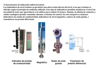 b) Instrumentos de indicación indirecta/remota
Los indicadores de nivel remotos no permiten una observación directa del nivel, si no que el mismo es
inferido según el principio de medición utilizado. Este tipo de indicadores permiten monitorear el nivel sin
necesidad de tener que aproximarse a la caldera para realizar la lectura. Además, la adición de contactos y
señales analógicas permite comandar alarmas o sistemas de control. En esta categoría se incluyen:
indicadores de sondas de conductividad, indicadores de nivel magnético, radares de onda guiada, y
transmisores de presión diferencial.
 