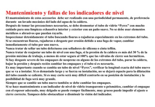 Mantenimiento y fallas de los indicadores de nivel
El mantenimiento de estos accesorios debe ser realizado con una periodicidad permanente, de preferencia
durante un lavado mecánico del lado del agua de la caldera.
Después de tomar las precauciones necesarias, se debe desmontar el tubo de vidrio “Pyrex” con mucho
cuidado para una limpieza exhaustiva interior y exterior con un paño suave. No se debe usar elementos
metálicos o abrasivos que puedan rayarlo.
Inspeccionar detenidamente el tubo buscando fisuras o rajaduras especialmente en los extremos del tubo.
Si se encuentran fisuras, rajaduras o desgaste por erosión debido a una fuga de vapor, cambiar
inmediatamente el tubo por uno nuevo.
Nunca tratar de sellar un tubo defectuoso con selladores de silicona o cinta teflón.
Nunca tratar de reajustar un tubo de nivel con una fuga, si la presión de la caldera es más del 30 % de la
presión máxima de trabajo, a menos de estar seguro al 100% que las válvulas de cierre son herméticas.
Si hay desgaste severo de los empaques de neoprene en alguno de los extremos del tubo, parar la caldera,
bajar la presión y después recién cambiar los empaques y el tubo si es necesario.
Es muy importante cuando se cambia un tubo de nivel “Pyrex”, verificar la longitud exacta del tubo nuevo
que se va a instalar. Si es demasiado largo y se fuerza su instalación, no se dejará espacio para la dilatación
del tubo cuando se caliente. Si es muy corto será muy difícil centrarlo en su posición de instalación y la
posibilidad de fuga será muy grande.
Siempre que se cambie un tubo nuevo también se debe cambiar los empaques.
Si se hace mantenimiento a un indicador de nivel de vidrio transparente o prismático, cambiar el empaque
con el espesor adecuado, muy delgado se puede romper fácilmente, muy grueso puede impedir el ajuste o
cierre correcto. Tampoco debe obstaculizar o disminuir la visión del indicador.
 