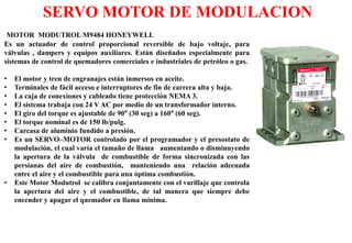 MOTOR MODUTROL M9484 HONEYWELL
Es un actuador de control proporcional reversible de bajo voltaje, para
válvulas , dampers y equipos auxiliares. Están diseñados especialmente para
sistemas de control de quemadores comerciales e industriales de petróleo o gas.
• El motor y tren de engranajes están inmersos en aceite.
• Terminales de fácil acceso e interruptores de fin de carrera alta y baja.
• La caja de conexiones y cableado tiene protección NEMA 3.
• El sistema trabaja con 24 V AC por medio de un transformador interno.
• El giro del torque es ajustable de 90° (30 seg) a 160° (60 seg).
• El torque nominal es de 150 lb/pulg.
• Carcasa de aluminio fundido a presión.
• Es un SERVO–MOTOR controlado por el programador y el presostato de
modulación, el cual varía el tamaño de llama aumentando o disminuyendo
la apertura de la válvula de combustible de forma sincronizada con las
persianas del aire de combustión, manteniendo una relación adecuada
entre el aire y el combustible para una óptima combustión.
• Este Motor Modutrol se calibra conjuntamente con el varillaje que controla
la apertura del aire y el combustible, de tal manera que siempre debe
encender y apagar el quemador en llama mínima.
SERVO MOTOR DE MODULACION
 