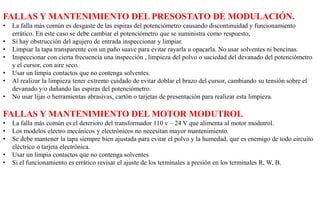 FALLAS Y MANTENIMIENTO DEL PRESOSTATO DE MODULACIÓN.
• La falla más común es desgaste de las espiras del potenciómetro causando discontinuidad y funcionamiento
errático. En este caso se debe cambiar el potenciómetro que se suministra como respuesto,
• Si hay obstrucción del agujero de entrada inspeccionar y limpiar.
• Limpiar la tapa transparente con un paño suave para evitar rayarla u opacarla. No usar solventes ni bencinas.
• Inspeccionar con cierta frecuencia una inspección , limpieza del polvo o suciedad del devanado del potenciómetro
y el cursor, con aire seco.
• Usar un limpia contactos que no contenga solventes.
• Al realizar la limpieza tener extremo cuidado de evitar doblar el brazo del cursor, cambiando su tensión sobre el
devanado y/o dañando las espiras del potenciómetro.
• No usar lijas o herramientas abrasivas, cartón o tarjetas de presentación para realizar esta limpieza.
FALLAS Y MANTENIMIENTO DEL MOTOR MODUTROL
• La falla más común es el deterioro del transformador 110 v – 24 V que alimenta al motor modutrol.
• Los modelos electro mecánicos y electrónicos no necesitan mayor mantenimiento.
• Se debe mantener la tapa siempre bien ajustada para evitar el polvo y la humedad, que es enemigo de todo circuito
eléctrico o tarjeta electrónica.
• Usar un limpia contactos que no contenga solventes
• Si el funcionamiento es errático revisar el ajuste de los terminales a presión en los terminales R, W, B.
 