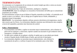 TERMOSTATOS
Un termostato es el componente de un sistema de control simple que abre o cierra un circuito
eléctrico en función de la temperatura.
TIPOS : básicamente hay 2 tipos de termostatos, analógicos y digitales.
ANALÓGICOS :Entre los analógicos se encuentra el termostatos de bulbo que se caracterizan
justamente por el bulbo.
Su funcionamiento se basa en que al dilatar el líquido contenido en el bulbo, -el contenido en el
capilar es poco y no influye-, éste se dirige por el capilar hacia el fuelle, dilatándolo, y
haciendo actuar el interruptor.
DIGITALES : Los termostatos digitales utilizan sensores electrónicos de temperatura, mucho
más exactos que los físicos. Los termostatos digitales muestran una información más completa
a través de la pantalla y permiten más funciones de control.
Fallas y Mantenimiento
• Los termostatos con bulbo y capilar no necesitan mayor mantenimiento, salvo eliminar el
polvo de los contactos y conexiones, reponer cuando sea necesario el gel conductor entre el
termopozo y el bulbo sensor.
• Se debe tener cuidado de no golpear o abollar el capilar que es una tubería por donde
circula el líquido desde el bulbo hasta el fuelle, que activará el interruptor.
• Los termostatos digitales no necesitan mayor mantenimiento, solo eliminar la
acumulación de polvo y verificar el ajuste de los terminales para evitar fallas.
 
