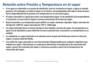Relación entre Presión y Temperatura en el vapor
 Si es agua es calentada a su punto de ebullición, ésta se convierte en vapor, o agua en estado
gaseoso. Sin embargo, no todo el vapor es el mismo. Las propiedades del vapor varían de gran
forma dependiendo de la presión y la temperatura a la cual está sujeto.
 El vapor saturados es aquel que tiene una temperatura igual la de ebullición (correspondiente
a la presión a la que está el vapor) y consta únicamente de la fase de vapor.
 Basta la presión o su temperatura para definir un vapor saturado. Ejemplo: Vapor saturado de
10 kg/cm2 (183°C); vapor saturado de 170 °C (100 psig)
 Un vapor húmedo tiene al mismo tiempo la fase líquida y la fase de vapor. Su temperatura es
igual a la de ebullición y para definirlo se hace necesario dar su presión o su temperatura y su
calidad.
 La calidad de un vapor húmedo es la relación entre el peso del fluido que está en la fase de
vapor y el peso total del fluido.
 Una tabla de vapor saturado es una herramienta indispensable para cualquier ingeniero que
trabaja con vapor. Típicamente es usada para determinar la temperatura de saturación del
vapor a partir de la presión del vapor o viceversa, presión a partir de la temperatura de
saturación del vapor.
ENERGIAY COMBUSTION informes@energiaycombustion.com.pe 9
 