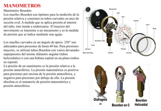 MANOMETROS
Manómetro Bourdon
Los muelles Bourdon son óptimos para la medición de la
presión relativa y consisten en tubos curvados en arco de
sección oval. A medida que se aplica presión al interior
del tubo, éste tiende a enderezarse. El trayecto del
movimiento se transmite a un mecanismo y es la medida
de presión que se indica mediante una aguja.
Los muelles curvados en un ángulo de aprox. 250° son
adecuados para presiones de hasta 60 bar. Para presiones
mayores, se utilizan tubos Bourdon con varios devanados
superpuestos del mismo diámetro angular (tubos
helicoidales) o con una bobina espiral en un plano (tubos
en espiral)
La presión de un manómetro es la presión relativa a la
presión atmosférica. La presión manométrica es positiva
para presiones por encima de la presión atmosférica, y
negativa para presiones por debajo de ella. La presión
absoluta es el sumatorio de presión manométrica y
presión atmosférica.
 
