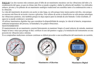 FALLAS :Las dos razones más comunes para el fallo de un manómetro mecánico son las vibraciones del tubo y la
condensación del agua, ya que en climas más fríos se puede congelar y dañar la cubierta del medidor. Los delicados
enlaces, pivotes y los piñones de un manómetro analógico tradicional son sensibles tanto a la condensación como a
la vibración.
La vida del manómetro de presión con aceite es más larga, no sólo porque tiene menos partes móviles, sino porque
su carcasa está llena de un aceite viscoso o glicerina. Este relleno de aceite es beneficioso no sólo porque amortigua
las vibraciones punteras, sino también porque no deja espacio para la entrada de aire húmedo. Como resultado, el
agua no se puede condensar y acumular.
Al utilizar manómetros digitales hay que considerar la disponibilidad de energía, la vida de la batería, temperatura
ambiente/temperatura del proceso, la humedad y los golpes/vibraciones.
MANTENIMIENTO
El mantenimiento de un manómetro consiste básicamente en mantener limpio el canal reductor de entrada, mantener
limpia la luna o mica que protege al dial, verificar el cero del puntero o aguja y la instalación del instrumento en una
posición de vibración nula o mínima.
Si se comprueban mediciones erróneas continuas se deberá proceder a una recalibración del manómetro en cuestión.
Manómetro Simple Manómetro c/Glicerina Manómetro Digital
 