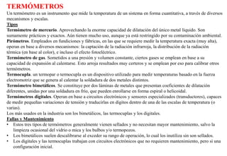 TERMÓMETROS
Un termómetro es un instrumento que mide la temperatura de un sistema en forma cuantitativa, a través de diversos
mecanismos y escalas.
Tipos
Termómetro de mercurio. Aprovechando la enorme capacidad de dilatación del único metal líquido. Son
sumamente prácticos y exactos. Aún tienen mucho uso, aunque ya está restringido por su contaminación ambiental.
Pirómetros. Empleados en fundiciones y fábricas, en las que se requiere medir la temperatura exacta (muy alta),
operan en base a diversos mecanismos: la captación de la radiación infrarroja, la distribución de la radiación
térmica (en base al color), e incluso el efecto fotoeléctrico.
Termómetro de gas. Sometidos a una presión y volumen constante, ciertos gases se emplean en base a su
capacidad de expansión al calentarse. Esto arroja resultados muy certeros y se emplean por eso para calibrar otros
termómetros.
Termocupla. un termopar o termocupla es un dispositivo utilizado para medir temperaturas basado en la fuerza
electromotriz que se genera al calentar la soldadura de dos metales distintos.
Termómetro bimetálicos. Se constituye por dos láminas de metales que presentan coeficientes de dilatación
diferentes, unidas por una soldadura en frío, que pueden enrollarse en forma espiral o helicoidal.
Termómetros digitales. Operan en base a circuitos electrónicos y sensores especializados (transductores), capaces
de medir pequeñas variaciones de tensión y traducirlas en dígitos dentro de una de las escalas de temperatura (o
varias).
Los más usados en la industria son los bimetálicos, las termocuplas y los digitales.
Fallas y Mantenimiento
• Estos tres tipos de termómetros generalmente vienen sellados y no necesitan mayor mantenimiento, salvo la
limpieza ocasional del vidrio o mica y los bulbos y/o termopozos.
• Los bimetálicos suelen descalibrarse al exceder su rango de operación, lo cual los inutiliza sin son sellados.
• Los digitales y las termocuplas trabajan con circuitos electrónicos que no requieren mantenimiento, pero si una
configuración inicial.
 