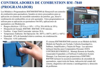 CONTROLADORES DE COMBUSTION RM -7840
(PROGRAMADOR)
.
Los Módulos o Programadores RM7800/RM7840 de Honeywell son controles
de combustión para quemadores, basados en micro procesadores para su
aplicación en sistemas de encendido automático de petróleo, gas, diesel o
combinación de combustibles en un solo quemador. Estos programadores se
utilizan para su aplicación en quemadores On/Off y aplicaciones de
quemadores con Modulación.
• Rangos eléctricos :120 Vca, (+10% / -15%), 50 ó 60 Hz (± 10%).
• Disipación de Energía: RM7800 / RM7840: 10 W máximo.
• Fusibles: Carga Total Conectada: máximo 20 A.
• Temperatura Ambiente: De Operación: De -40°F a 140°F (-40°C a +60°C)
• Humedad: 85% de humedad relativa continua, sin condensación.
• Vibración: 0.5G ambiental.
El sistema RM7800/RM7840 consiste en un Módulo de Relé,
Módulo de Pantalla con Teclado, Cubierta Guardapolvo,
Subbase, Amplificador y Tarjeta de Purga. Las opciones
incluyen Interfaz para Computadora Personal, DATA
CONTROLBUS MODULE, Montaje Remota de Pantalla,
Anunciador Expandido y el Software Combustion System
Manager. Las funciones que proporciona el RM7800 /
RM7840 incluyen la secuencia automática de encendido de
quemadores, supervisión de llama, indicación del estado del
sistema, diagnóstico del sistema o autodiagnóstico y detección
de problemas.
 