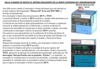 FALLA CUANDO SE MUEVE EL BOTON DESLIZANTE EN LA PARTE SUPERIOR DEL PROGRAMADOR
BOTÓN DESLIZANTE
(RUN – TEST)
Esta falla ocurre cuando el interruptor o botón deslizante que está ubicado en
la parte superior del progamador “Honeywell” de la serie RM 7800, es
movido accidentalmente.
Este interruptor o botón tiene dos posiciones RUN y TEST.
La posición habitual y normal es RUN (marcha) y siempre debe permanecer en
esa posición para un funcionamiento normal de la caldera.
La función de este botón se aplica principalmente en el arranque y regulación
inicial de la caldera después de su fabricación, y consiste en detener la
secuencia de encendido en el punto que se desea controlar o regular, moviendo
o deslizando el interruptor o botón a la posición TEST ( prueba).
Esta opción se usa especialmente en la calibración de la llama del piloto de
gas, ya que la duración del encendido de la llama del piloto está limitada a 25
seg., y a veces no da tiempo para regular el tamaño y forma de la llama
adecuados.
Después del arranque inicial de la caldera, este interruptor o botón se debe
regresar a su posición inicial RUN (prueba).
Si al realizar la limpieza del polvo o suciedad de la parte superior del
programador se mueve accidentalmente este interruptor o botón a la posición
TEST, aparecerá un mensaje en la pantalla del programador indicando que “el
interruptor Marcha/Prueba esta en posición : Prueba” ( ver pantalla) , se
encenderá el ventilador pero la secuencia de encendido se detendrá, quedando
encendido el ventilador pero no encenderá el piloto ni la llama principal, hasta
que se regrese el interruptor o botón a la posición RUN.
 