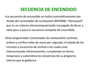 SECUENCIA DE ENCENDIDO
•La secuencia de encendido se realiza automáticamente por
medio del controlador de combustión RM7840L “Honeywell”
que es un sistema microcomputarizado encargado de llevar a
cabo paso a paso la secuencia completa de encendido.
•Este programador (controlador de combustión) controla,
ordena y verifica miles de veces por segundo, el estado de los
circuitos y accesorios de control a los cuales esta
interconectado eléctricamente, cumpliendo en forma
inequívoca y automática las secuencias de su programa
interno que lo gobierna.
 