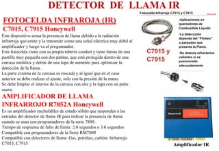 FOTOCELDA INFRAROJA (IR)
C7015, C7915 Honeywell
DETECTOR DE LLAMA IR
Este dispositivo sensa la presencia de llama debido a la radiación
infrarroja que emite y la transmite como una señal eléctrica muy débil al
amplificador y luego va al programador.
Esta fotocelda viene con su propia tubería conduit y tiene forma de una
pastilla muy pequeña con dos patitas, que está protegida dentro de una
carcasa metálica y detrás de una lupa de aumento para optimizar la
detección de la llama.
La parte externa de la carcasa es roscada y al igual que en el caso
anterior se debe realizar el ajuste, solo con la presión de la mano.
Se debe limpiar el interior de la carcasa con aire y la lupa con un paño
suave.
AMPLIFICADOR DE LLAMA
INFRARROJO R7852A Honeywell
Es un amplificador enchufables de estado sólido que responden a las
entradas del detector de llama IR para indicar la presencia de llama
cuando se usan con programadores de la serie 7800.
Tiempo de respuesta de fallo de llama: 2.0 segundos o 3.0 segundos
Compatible con programadores de la Serie RM7800
Compatible con detectores de llama: Gas, petróleo, carbón: Infrarrojo
C7015, C7915 Amplificador IR
 