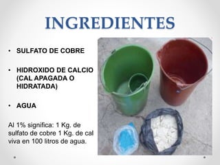 INGREDIENTES
• SULFATO DE COBRE
• HIDROXIDO DE CALCIO
(CAL APAGADA O
HIDRATADA)
• AGUA
Al 1% significa: 1 Kg. de
sulfato de cobre 1 Kg. de cal
viva en 100 litros de agua.
 