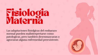 Fisiologia
Materna
Las adaptaciones fisiolgicas del embarazo
normal pueden malinterpretarse como
patologicas, pero tambien desenmascaran o
agravaran alguna enfermedad preexistente.
 
