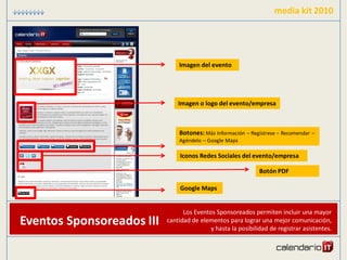 media kit 2010




                               Imagen del evento




                               Imagen o logo del evento/empresa



                               Botones: Más Información – Regístrese – Recomendar –
                               Agéndelo – Google Maps

                                Iconos Redes Sociales del evento/empresa

                                                              Botón PDF

                                Google Maps


                                 Los Eventos Sponsoreados permiten incluir una mayor
Eventos Sponsoreados III   cantidad de elementos para lograr una mejor comunicación,
                                           y hasta la posibilidad de registrar asistentes.
 