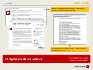 media kit 2010
                             Publicación del evento como Anuncio Sponsoreado y
                             preferido del administrador del grupo.




                             Envío de anuncios o invitaciones a la base de miembros
                             de Linkedin. Cantidad: +4,600



                                                        Desarrollo de campañas a
Campañas en Redes Sociales                              medida en redes sociales
 