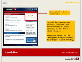 media kit 2010


                 Se puede incluir un Banner en
                 los newsletters.




              Se envían dos newsletters, que
              incluyen la información de los
              nuevos eventos y una agenda
              semanal, a una base de más de
              15,000 miembros.

              Las tasas de apertura y el Click
              Through Rate están por encima de
              los estándares de email marketing.




Newsletters                        Click Through Rate +6%
 