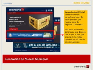 media kit 2010


                                Lanzamiento del Portal:
                                se realizan envíos
                                periódicos a bases de
                                datos provistas por
                                nuestro socio de
                                negocios ¨Latamdata¨.

                                Esta pieza usualmente
                                genera una tasa de open
                                rate mayor al 30%, por
                                encima de los ratios
                                promedios y un 10% de
                                click through rate




Generación de Nuevos Miembros
 