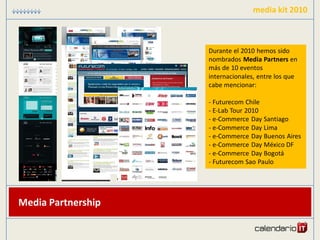 media kit 2010



                    Durante el 2010 hemos sido
                    nombrados Media Partners en
                    más de 10 eventos
                    internacionales, entre los que
                    cabe mencionar:

                    - Futurecom Chile
                    - E-Lab Tour 2010
                    - e-Commerce Day Santiago
                    - e-Commerce Day Lima
                    - e-Commerce Day Buenos Aires
                    - e-Commerce Day México DF
                    - e-Commerce Day Bogotá
                    - Futurecom Sao Paulo




Media Partnership
 