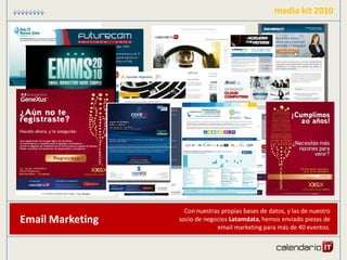media kit 2010




                    Con nuestras propias bases de datos, y las de nuestro
Email Marketing   socio de negocios Latamdata, hemos enviado piezas de
                               email marketing para más de 40 eventos.
 