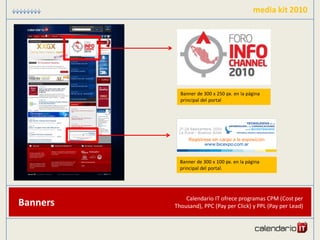 media kit 2010




            Banner de 300 x 250 px. en la página
            principal del portal




            Banner de 300 x 100 px. en la página
            principal del portal.




              Calendario IT ofrece programas CPM (Cost per
Banners   Thousand), PPC (Pay per Click) y PPL (Pay per Lead)
 