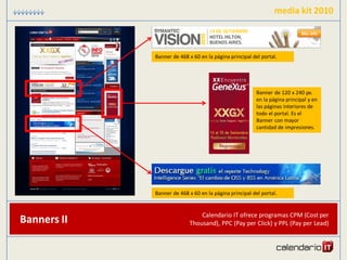 media kit 2010



             Banner de 468 x 60 en la página principal del portal.




                                                         Banner de 120 x 240 px.
                                                         en la página principal y en
                                                         las páginas interiores de
                                                         todo el portal. Es el
                                                         Banner con mayor
                                                         cantidad de impresiones.




             Banner de 468 x 60 en la página principal del portal.


                               Calendario IT ofrece programas CPM (Cost per
Banners II                 Thousand), PPC (Pay per Click) y PPL (Pay per Lead)
 