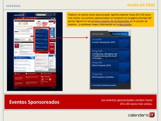 media kit 2010

                       Publicar un evento como Sponsoreado significa obtener hasta 20 o 30 veces
                       más visitas. Los eventos sponsoreados se muestran en la página principal del
                       portal, figuran en los primeros puestos de las búsquedas en la sección de
                       eventos , y contienen mayor información en la descripción.




                                                     Los eventos sponsoreados reciben hasta
Eventos Sponsoreados                                               20 o 30 veces más visitas.
 