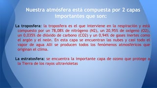 La troposfera: la troposfera es el que interviene en la respiración y está
compuesto por un 78,08% de nitrógeno (N2), un 20,95% de oxígeno (O2),
un 0,035% de dióxido de carbono (CO2) y un 0,94% de gases inertes como
el argón y el neón. En esta capa se encuentran las nubes y casi todo el
vapor de agua Allí se producen todos los fenómenos atmosféricos que
originan el clima.
La estratosfera: se encuentra la importante capa de ozono que protege a
la Tierra de los rayos ultravioletas
Nuestra atmósfera está compuesta por 2 capas
importantes que son:
 