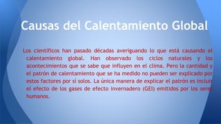 Los científicos han pasado décadas averiguando lo que está causando el
calentamiento global. Han observado los ciclos naturales y los
acontecimientos que se sabe que influyen en el clima. Pero la cantidad y
el patrón de calentamiento que se ha medido no pueden ser explicado por
estos factores por sí solos. La única manera de explicar el patrón es incluir
el efecto de los gases de efecto invernadero (GEI) emitidos por los seres
humanos.
Causas del Calentamiento Global
 