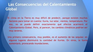 El clima en la Tierra es muy difícil de predecir, porque existen muchos
factores para tomar en cuenta: lluvia, luz solar, vientos, temperatura. Por
eso, no se puede definir exactamente qué efectos acarreará el
Calentamiento Global. Pero, al parecer, los cambios climáticos podrían ser
muy severos.
Una primera consecuencia, muy posible, es el aumento de las sequías: en
algunos lugares disminuirá la cantidad de lluvias. En otros, la lluvia
aumentará, provocando inundaciones.
Las Consecuencias del Calentamiento
Global
 