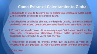 1. Reduciendo el uso de tu carro en 15 Kilómetros semanales evitas emitir
230 Kilómetros de dióxido de carbono al año.
2. Una hectárea de árboles elimina, a lo largo de un año, la misma cantidad
de dióxido de carbono que producen cuatro familias en ese mismo tiempo.
3. Producir un kilo de carne utiliza más agua que 365 duchas prendidas. Por
otro lado, consumiendo alimentos frescos evitas producir comida
congelada que consume 10 veces más energía.
4. Reduciendo el exceso de energía evitas que los países se vean en la
necesidad de usar petróleo, carbón o gas para copar la oferta energética.
5. Entre otras.
Como Evitar el Calentamiento Global
 