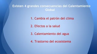 1. Cambia el patrón del clima
2. Efectos a la salud
3. Calentamiento del agua
4. Trastorno del ecosistema
Existen 4 grandes consecuencias del Calentamiento
Global
 