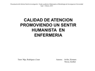 Presentación del informe final de investigación - Grado académico Diplomado en Metodología de Investigacion-Universidad
Upel – Febrero, 2015
Tutor: Mgs. Rodríguez ,Cesar Autores: Avilés, Xiomara
Navas, Gesther
CALIDAD DE ATENCION
PROMOVIENDO UN SENTIR
HUMANISTA EN
ENFERMERIA
 